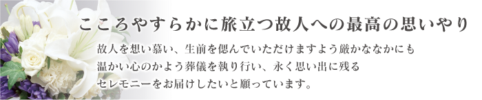 こころやすらかに旅立つ故人への最高の思いやり\n故人を想い慕い、生前を偲んでいただけますよう厳かななかにも温かい心のかよう葬儀を執り行い、永く思い出に残るセレモニーをお届けしたいと願っています。